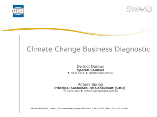 Climate Change Business Diagnostic Dermot Duncan Special Counsel T : 9233 5544  E : dad@swaab.com.au Antony Sprigg Principal Sustainability Consultant (GHD)  T : 9239 7061  E : Antony.Sprigg@ghd.com.au SWAAB ATTORNEYS  Level 1, 20 Hunter Street, Sydney NSW 2000  T +61 2 9233 5544  F +61 2 9233 5400 
