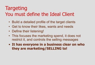 Targeting
You must define the Ideal Client
 • Build a detailed profile of the target clients
 • Get to know their likes, wants and needs
 • Define their listening!
 • This focuses the marketing spend, it does not
   restrict it, and controls the selling messages
 • It has everyone in a business clear on who
   they are marketing/SELLING to!
 