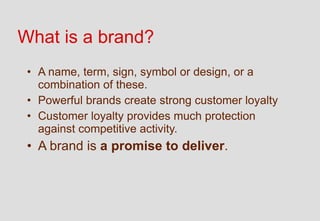 What is a brand?
 • A name, term, sign, symbol or design, or a
   combination of these.
 • Powerful brands create strong customer loyalty
 • Customer loyalty provides much protection
   against competitive activity.
 • A brand is a promise to deliver.
 