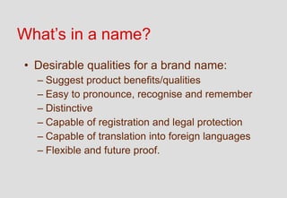 What’s in a name?
• Desirable qualities for a brand name:
  – Suggest product benefits/qualities
  – Easy to pronounce, recognise and remember
  – Distinctive
  – Capable of registration and legal protection
  – Capable of translation into foreign languages
  – Flexible and future proof.
 