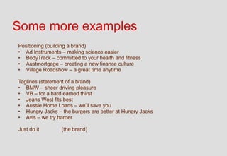 Some more examples
Positioning (building a brand)
• Ad Instruments – making science easier
• BodyTrack – committed to your health and fitness
• Austmortgage – creating a new finance culture
• Village Roadshow – a great time anytime

Taglines (statement of a brand)
• BMW – sheer driving pleasure
• VB – for a hard earned thirst
• Jeans West fits best
• Aussie Home Loans – we’ll save you
• Hungry Jacks – the burgers are better at Hungry Jacks
• Avis – we try harder

Just do it       (the brand)
 