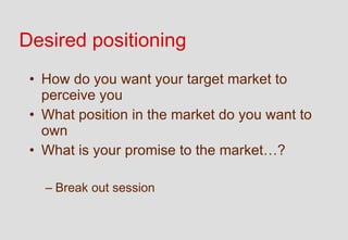 Desired positioning
 • How do you want your target market to
   perceive you
 • What position in the market do you want to
   own
 • What is your promise to the market…?

   – Break out session
 