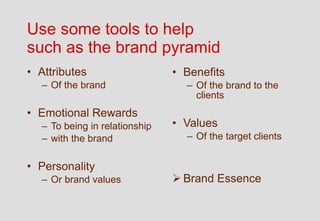 Use some tools to help
such as the brand pyramid
• Attributes                   • Benefits
  – Of the brand                 – Of the brand to the
                                   clients
• Emotional Rewards
  – To being in relationship   • Values
  – with the brand               – Of the target clients


• Personality
  – Or brand values             Brand Essence
 