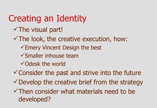Creating an Identity
  The visual part!
  The look, the creative execution, how:
   Emery Vincent Design the best
   Smaller inhouse team
   Odesk the world
  Consider the past and strive into the future
  Develop the creative brief from the strategy
  Then consider what materials need to be
   developed?
 