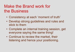 Make the Brand work for
the Business
 • Consistency at each ‘moment of truth’
 • Develop strong guidelines and rules and
   stick to them
 • Complete an internal training session, get
   everyone saying the same thing!
 • Continue to review the market, their
   listening and hence your positioning.
 