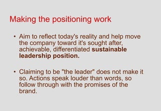 Making the positioning work

 • Aim to reflect today's reality and help move
   the company toward it's sought after,
   achievable, differentiated sustainable
   leadership position.

 • Claiming to be "the leader" does not make it
   so. Actions speak louder than words, so
   follow through with the promises of the
   brand.
 
