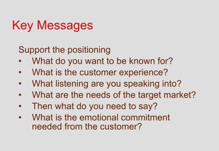 Key Messages
Support the positioning
• What do you want to be known for?
• What is the customer experience?
• What listening are you speaking into?
• What are the needs of the target market?
• Then what do you need to say?
• What is the emotional commitment
  needed from the customer?
 