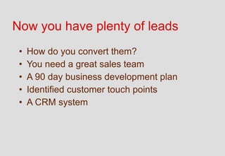Now you have plenty of leads
 •   How do you convert them?
 •   You need a great sales team
 •   A 90 day business development plan
 •   Identified customer touch points
 •   A CRM system
 