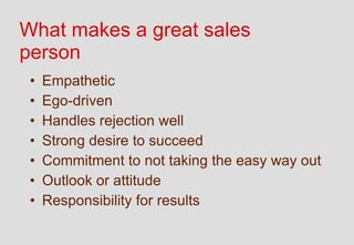 What makes a great sales
person
 •   Empathetic
 •   Ego-driven
 •   Handles rejection well
 •   Strong desire to succeed
 •   Commitment to not taking the easy way out
 •   Outlook or attitude
 •   Responsibility for results
 