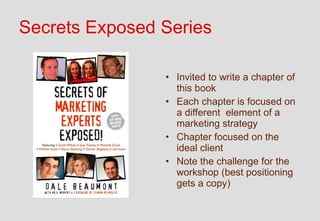 Secrets Exposed Series

                • Invited to write a chapter of
                  this book
                • Each chapter is focused on
                  a different element of a
                  marketing strategy
                • Chapter focused on the
                  ideal client
                • Note the challenge for the
                  workshop (best positioning
                  gets a copy)
 