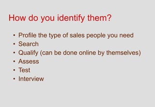 How do you identify them?
 •   Profile the type of sales people you need
 •   Search
 •   Qualify (can be done online by themselves)
 •   Assess
 •   Test
 •   Interview
 