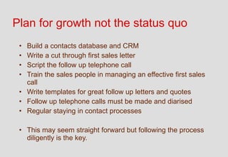 Plan for growth not the status quo
 • Build a contacts database and CRM
 • Write a cut through first sales letter
 • Script the follow up telephone call
 • Train the sales people in managing an effective first sales
   call
 • Write templates for great follow up letters and quotes
 • Follow up telephone calls must be made and diarised
 • Regular staying in contact processes

 • This may seem straight forward but following the process
   diligently is the key.
 