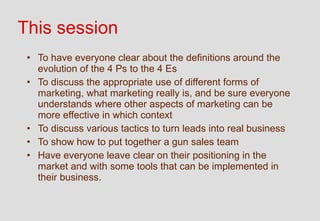 This session
 • To have everyone clear about the definitions around the
   evolution of the 4 Ps to the 4 Es
 • To discuss the appropriate use of different forms of
   marketing, what marketing really is, and be sure everyone
   understands where other aspects of marketing can be
   more effective in which context
 • To discuss various tactics to turn leads into real business
 • To show how to put together a gun sales team
 • Have everyone leave clear on their positioning in the
   market and with some tools that can be implemented in
   their business.
 