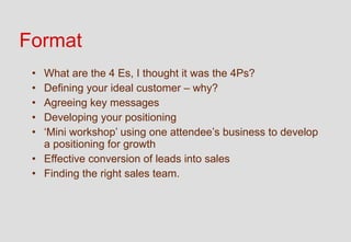 Format
 • What are the 4 Es, I thought it was the 4Ps?
 • Defining your ideal customer – why?
 • Agreeing key messages
 • Developing your positioning
 • ‘Mini workshop’ using one attendee’s business to develop
   a positioning for growth
 • Effective conversion of leads into sales
 • Finding the right sales team.
 