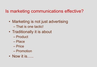 Is marketing communications effective?

 • Marketing is not just advertising
   – That is one tactic!
 • Traditionally it is about
   – Product
   – Place
   – Price
   – Promotion
 • Now it is…..
 