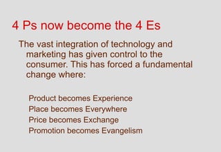 4 Ps now become the 4 Es
 The vast integration of technology and
  marketing has given control to the
  consumer. This has forced a fundamental
  change where:

   Product becomes Experience
   Place becomes Everywhere
   Price becomes Exchange
   Promotion becomes Evangelism
 