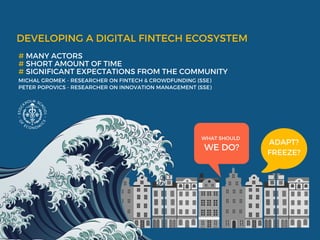 DEVELOPING A DIGITAL FINTECH ECOSYSTEM
# MANY ACTORS 
# SHORT AMOUNT OF TIME 
# SIGNIFICANT EXPECTATIONS FROM THE COMMUNITY 
MICHAL GROMEK - RESEARCHER ON FINTECH & CROWDFUNDING (SSE)
PETER POPOVICS - RESEARCHER ON INNOVATION MANAGEMENT (SSE) 
WHAT SHOULD 
WE DO?
ADAPT?
FREEZE?
 