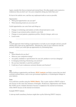 Again, consider this from an internal and external basis: Do other people seem to perceive weaknesses that you don't see? Are your competitors doing any better than you? 
It's best to be realistic now, and face any unpleasant truths as soon as possible. 
Opportunities: 
 What good opportunities can you spot? 
 What interesting trends are you aware of? 
Useful opportunities can come from such things as: 
 Changes in technology and markets on both a broad and narrow scale. 
 Changes in government policy related to your field. 
 Changes in social patterns, population profiles, lifestyle changes, and so on. 
 Local events. 
Tip: A useful approach when looking at opportunities is to look at your strengths and ask yourself whether these open up any opportunities. Alternatively, look at your weaknesses and ask yourself whether you could open up opportunities by eliminating them. 
Threats 
 What obstacles do you face? 
 What are your competitors doing? 
 Are quality standards or specifications for your job, products or services changing? 
 Is changing technology threatening your position? 
 Do you have bad debt or cash-flow problems? 
 Could any of your weaknesses seriously threaten your business? 
Tip: When looking at opportunities and threats, PEST Analysis can help to ensure that you don't overlook external factors, such as new government regulations, or technological changes in your industry. 
Note: You could also consider using the TOWS Matrix. This is quite similar to SWOT in that it also focuses on the same four elements of Strengths, Weaknesses, Opportunities and Threats. But TOWS can be a helpful alternative because it emphasizes the external environment, while SWOT focuses on the internal environment. 
Example SWOT Analysis 
A start-up small consultancy business might draw up the following SWOT Analysis:  