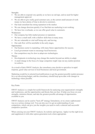 Strengths: 
 We are able to respond very quickly as we have no red tape, and no need for higher management approval. 
 We are able to give really good customer care, as the current small amount of work means we have plenty of time to devote to customers. 
 Our lead consultant has strong reputation in the market. 
 We can change direction quickly if we find that our marketing is not working. 
 We have low overheads, so we can offer good value to customers. 
Weaknesses: 
 Our company has little market presence or reputation. 
 We have a small staff, with a shallow skills base in many areas. 
 We are vulnerable to vital staff being sick, and leaving. 
 Our cash flow will be unreliable in the early stages. 
Opportunities: 
 Our business sector is expanding, with many future opportunities for success. 
 Local government wants to encourage local businesses. 
 Our competitors may be slow to adopt new technologies. 
Threats: 
 Developments in technology may change this market beyond our ability to adapt. 
 A small change in the focus of a large competitor might wipe out any market position we achieve. 
As a result of their SWOT Analysis, the consultancy may decide to specialize in rapid response, good value services to local businesses and local government. 
Marketing would be in selected local publications to get the greatest possible market presence for a set advertising budget, and the consultancy should keep up-to-date with changes in technology where possible. 
Key Points 
SWOT Analysis is a simple but useful framework for analyzing your organization's strengths and weaknesses, and the opportunities and threats that you face. It helps you focus on your strengths, minimize threats, and take the greatest possible advantage of opportunities available to you. 
SWOT Analysis can be used to "kick off" strategy formulation, or in a more sophisticated way as a serious strategy tool. You can also use it to get an understanding of your competitors, which can give you the insights you need to craft a coherent and successful competitive position. 
When carrying out your SWOT Analysis, be realistic and rigorous. Apply it at the right level, and supplement it with other option-generation tools where appropriate. 
