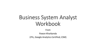 Business System Analyst
Workbook
From
Pawan Kharbanda
(ITIL, Google Analytics Certified, CSM)
 