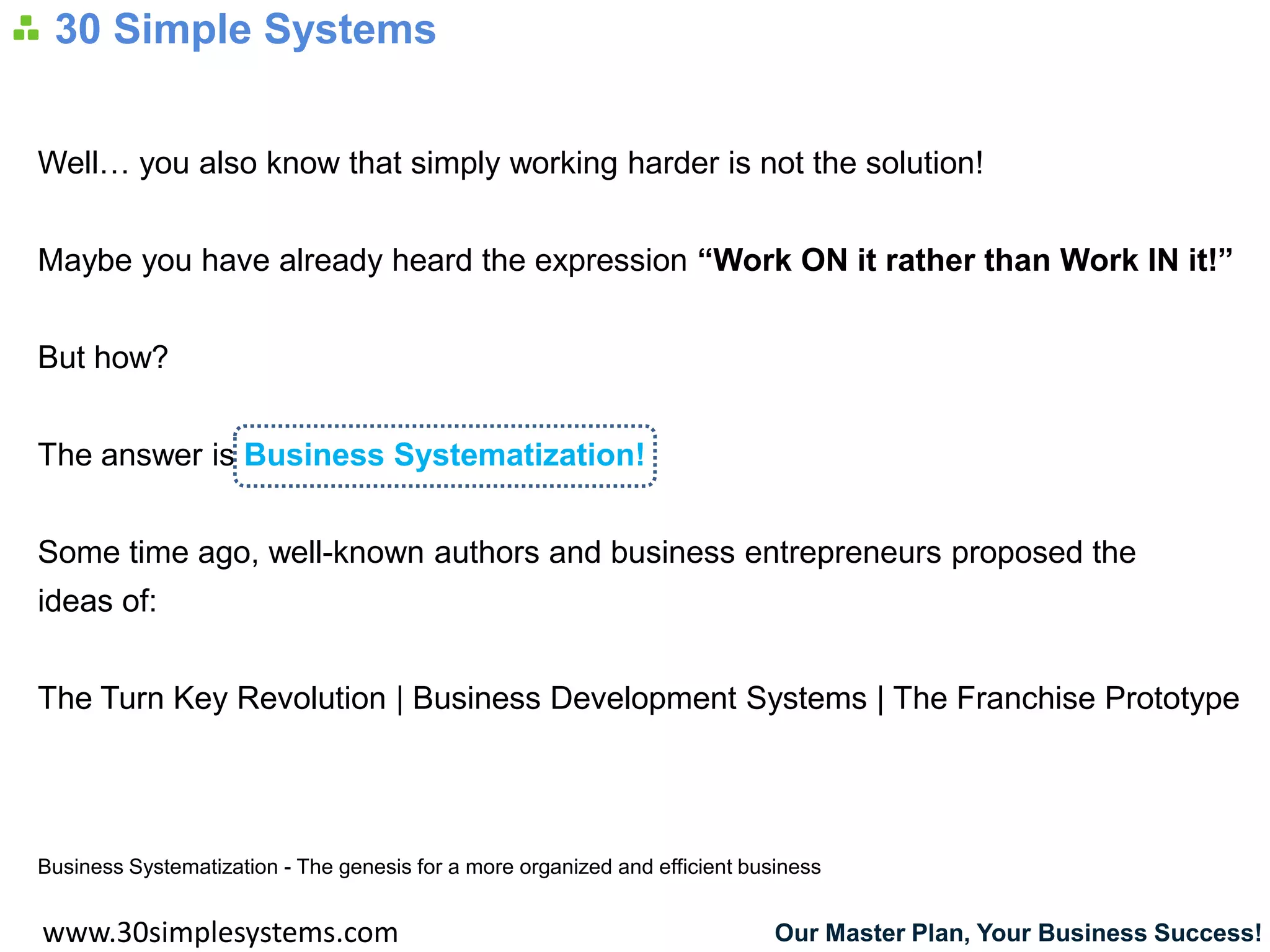 30 Simple Systems


Well… you also know that simply working harder is not the solution!


Maybe you have already heard the expression “Work ON it rather than Work IN it!”


But how?


The answer is Business Systematization!


Some time ago, well-known authors and business entrepreneurs proposed the
ideas of:


The Turn Key Revolution | Business Development Systems | The Franchise Prototype




Business Systematization - The genesis for a more organized and efficient business


www.30simplesystems.com                                                      Our Master Plan, Your Business Success!
 