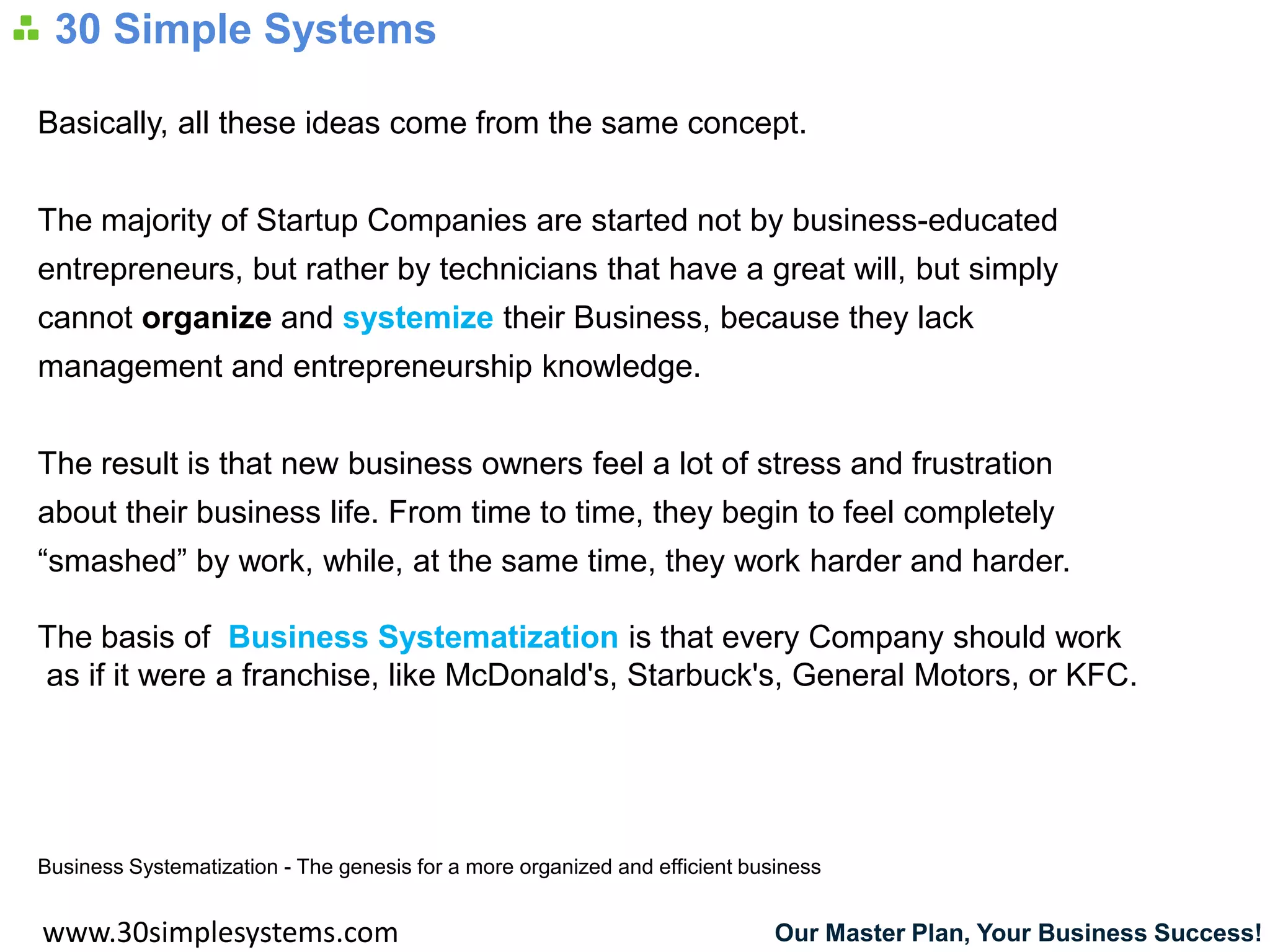 30 Simple Systems

Basically, all these ideas come from the same concept.


The majority of Startup Companies are started not by business-educated
entrepreneurs, but rather by technicians that have a great will, but simply
cannot organize and systemize their Business, because they lack
management and entrepreneurship knowledge.


The result is that new business owners feel a lot of stress and frustration
about their business life. From time to time, they begin to feel completely
“smashed” by work, while, at the same time, they work harder and harder.

The basis of Business Systematization is that every Company should work
as if it were a franchise, like McDonald's, Starbuck's, General Motors, or KFC.




Business Systematization - The genesis for a more organized and efficient business


www.30simplesystems.com                                                      Our Master Plan, Your Business Success!
 