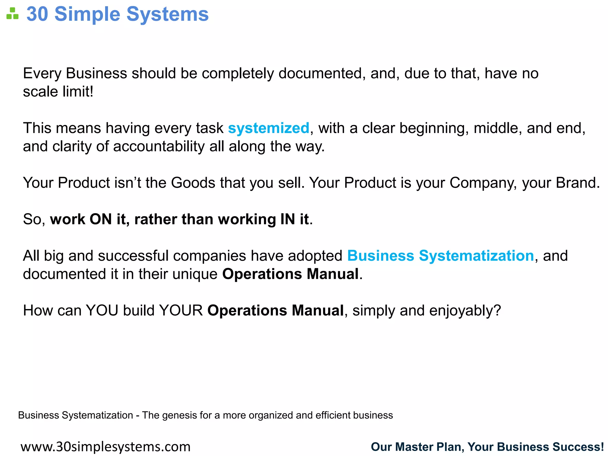 30 Simple Systems

 Every Business should be completely documented, and, due to that, have no
 scale limit!

 This means having every task systemized, with a clear beginning, middle, and end,
 and clarity of accountability all along the way.

 Your Product isn’t the Goods that you sell. Your Product is your Company, your Brand.

 So, work ON it, rather than working IN it.

 All big and successful companies have adopted Business Systematization, and
 documented it in their unique Operations Manual.

 How can YOU build YOUR Operations Manual, simply and enjoyably?




Business Systematization - The genesis for a more organized and efficient business


www.30simplesystems.com                                                      Our Master Plan, Your Business Success!
 
