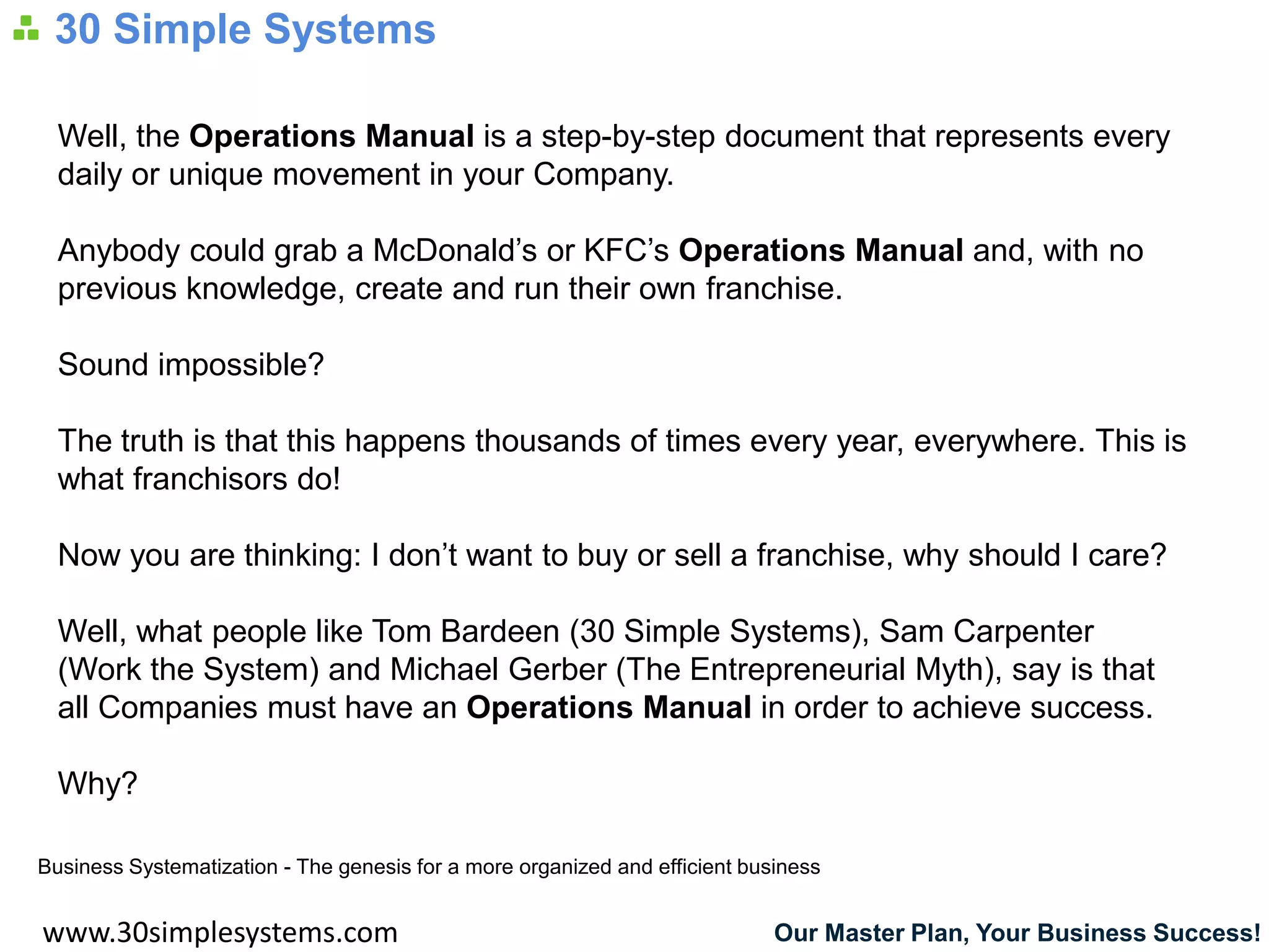 30 Simple Systems

  Well, the Operations Manual is a step-by-step document that represents every
  daily or unique movement in your Company.

  Anybody could grab a McDonald’s or KFC’s Operations Manual and, with no
  previous knowledge, create and run their own franchise.

  Sound impossible?

  The truth is that this happens thousands of times every year, everywhere. This is
  what franchisors do!

  Now you are thinking: I don’t want to buy or sell a franchise, why should I care?

  Well, what people like Tom Bardeen (30 Simple Systems), Sam Carpenter
  (Work the System) and Michael Gerber (The Entrepreneurial Myth), say is that
  all Companies must have an Operations Manual in order to achieve success.

  Why?

Business Systematization - The genesis for a more organized and efficient business


www.30simplesystems.com                                                      Our Master Plan, Your Business Success!
 