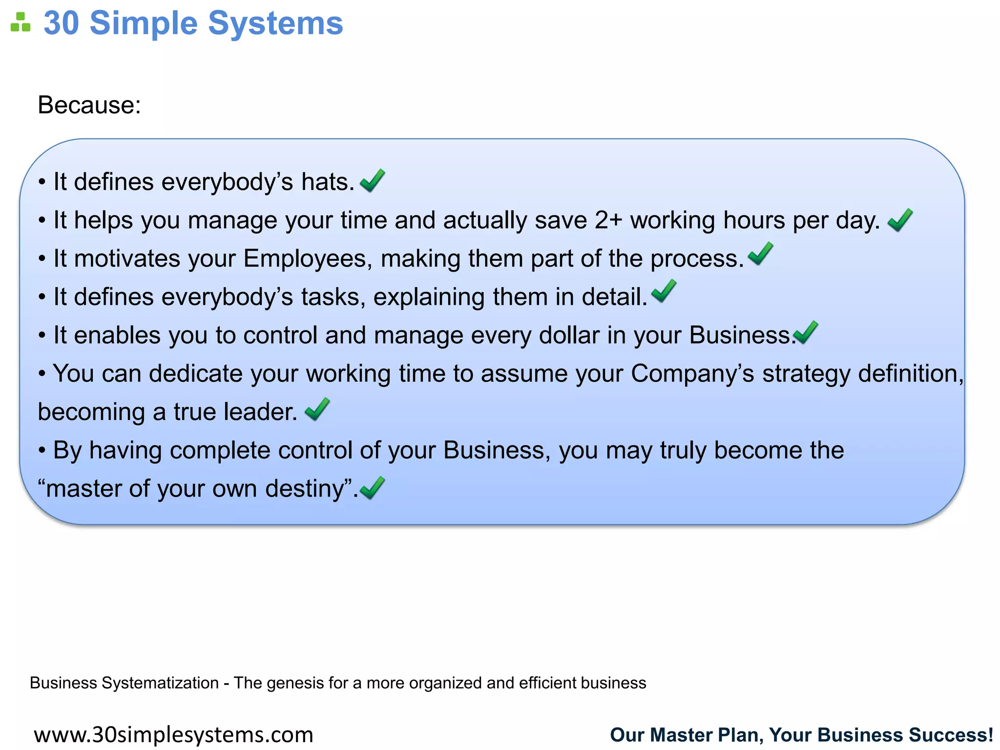 30 Simple Systems

 Because:


 • It defines everybody’s hats.
 • It helps you manage your time and actually save 2+ working hours per day.
 • It motivates your Employees, making them part of the process.
 • It defines everybody’s tasks, explaining them in detail.
 • It enables you to control and manage every dollar in your Business.
 • You can dedicate your working time to assume your Company’s strategy definition,
 becoming a true leader.
 • By having complete control of your Business, you may truly become the
 “master of your own destiny”.




Business Systematization - The genesis for a more organized and efficient business


www.30simplesystems.com                                                      Our Master Plan, Your Business Success!
 