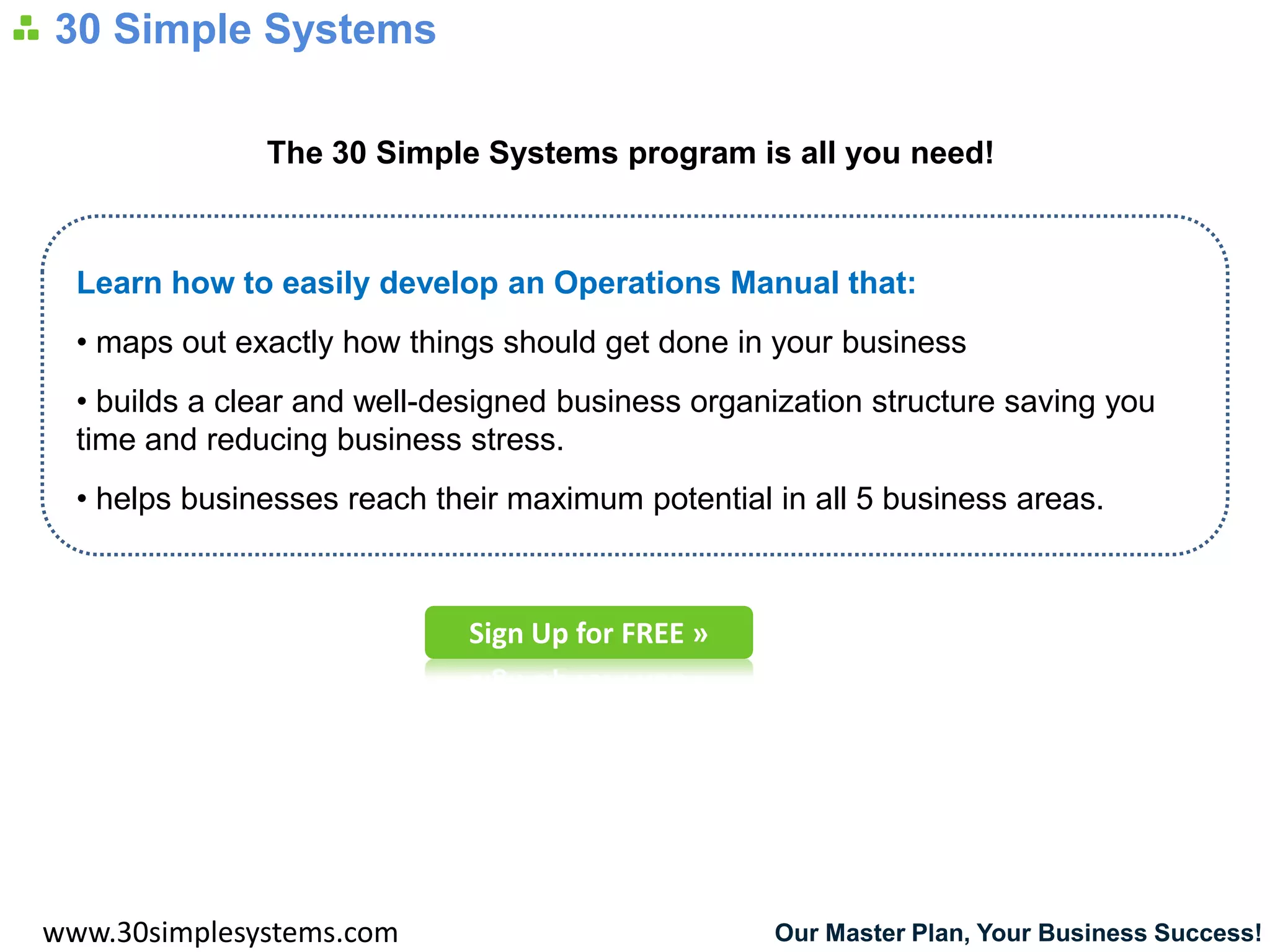 30 Simple Systems

               The 30 Simple Systems program is all you need!



  Learn how to easily develop an Operations Manual that:
  • maps out exactly how things should get done in your business
  • builds a clear and well-designed business organization structure saving you
  time and reducing business stress.
  • helps businesses reach their maximum potential in all 5 business areas.



                              Sign Up for FREE »




www.30simplesystems.com                            Our Master Plan, Your Business Success!
 