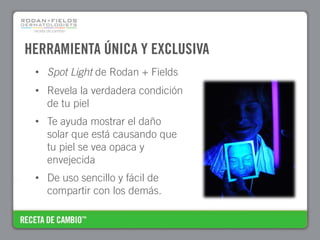 HERRAMIENTA ÚNICA Y EXCLUSIVA
 • Spot Light de Rodan + Fields
 • Revela la verdadera condición
   de tu piel
 • Te ayuda mostrar el daño
   solar que está causando que
   tu piel se vea opaca y
   envejecida
 • De uso sencillo y fácil de
   compartir con los demás.
 