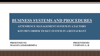 BUSINESS SYSTEMS AND PROCEDURES
ATTENDENCE MANAGEMENT SYSTEM IN A FACTORY
KITCHEN ORDER TICKET SYSTEM IN A RESTAURANT
PRESENTED TO: PRESENTED BY:
MAJ.GEN.AMAR KRISHNA VYSHNAVI. L. R
 