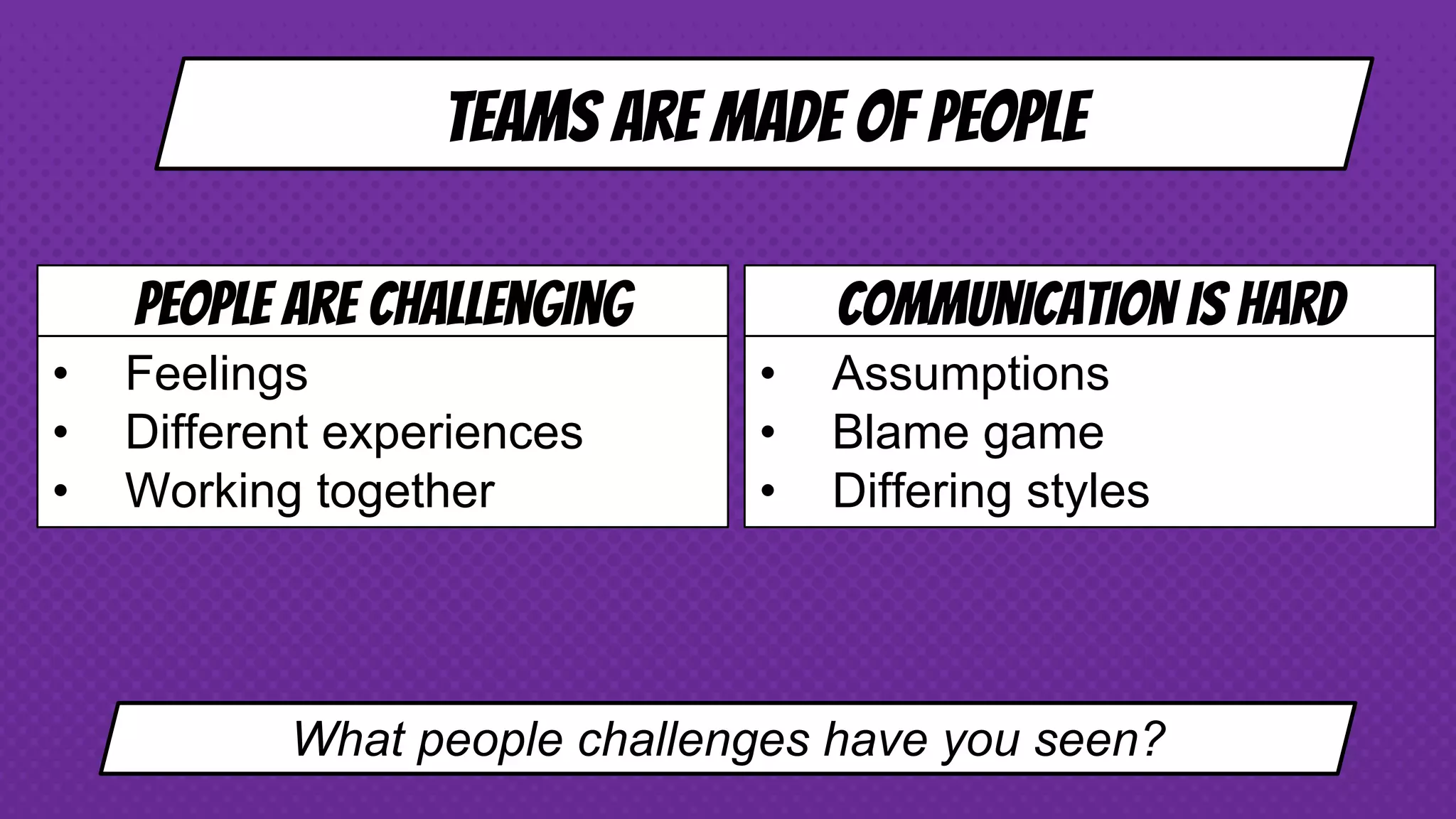 Teams are made of people
People are challenging
• Feelings
• Different experiences
• Working together
Communication is hard
• Assumptions
• Blame game
• Differing styles
What people challenges have you seen?
 