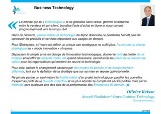 Business Technology

«

Le monde qui se « technologise » et se globalise sans cesse, gomme la distance
entre le vendeur et son client, banalise l’acte d’achat en ligne et nous conduit
progressivement vers le temps réel.

Dans ce contexte, penser métier et technologie de façon dissociée ne permettra bientôt plus de
concevoir les produits et services répondant aux usages de demain.
Pour l’Entreprise, à l'heure où définir un unique axe stratégique ne suffit plus, l'ouverture du champ
stratégique en « mode innovation » s’impose.
Dépassant la simple prise en charge de l’innovation technologique, donner le droit au métier de se
tromper et lui offrir la capacité d'aller vite quand nécessaire, seront ainsi les piliers de la création de
valeur pour les organisations qui mettent en œuvre la technologie.
Pour cela, opérer le changement passera par des modes de pensée et de fonctionnement
différents, tant sur la définition de la stratégie que sur sa mise en œuvre opérationnelle.
Ne jamais perdre un seul instant la finalité métier d’un projet technologique, pacifier les querelles
d’expert au profit de la réussite collective et ne plus aborder la complexité par l’expertise mais par la
méthode sont quelques une des clés de la performance des Entreprises de demain.

»

Olivier Reisse
Associé Fondateur Weave Business Technology
Pensons autrement…

2

24/11/2013

 
