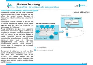 Business Technology
Les offres : de la vision à la transformation
Direction Fonctionnelle & Direction Support
L’innovation digitale est une offre transverse
aux expertises sectorielles amenées par les
offres de conseil weave (Banque et
Assurance, Industrie et Énergie, Industrie et
Services…)
L’innovation digitale consiste à trouver de
nouveaux vecteurs de valeurs, qu’ils soient
externes avec les clients de l’entreprise ou
internes par de l’efficience.
Nous combinons ce que nous appelons
l’innovation, apporter un regard neuf en nous
inspirant de nouveaux concepts (en particulier
ceux du design) et ce que l’on appelle le
digital c'est-à-dire associer les nouvelles
opportunités technologiques (mobilité, cross
canal,…)
ainsi
que
de
nouveaux
comportements
des
clients
et
des
collaborateurs (Réseau social, mobilité...)
offrant ainsi à l'entreprise de nouvelles
opportunités business.

AUDACE & CONVICTION

Concernant le digital on ne peut pas être
digital à l’externe si on ne l’est pas en interne.
Les deux sont fortement liés. C’est
pourquoi, nos conseils orientés vers les
clients de l’entreprise seront fortement liés
aux conseils orientés vers les collaborateurs
de l’Entreprise.
8

24/11/2013

 