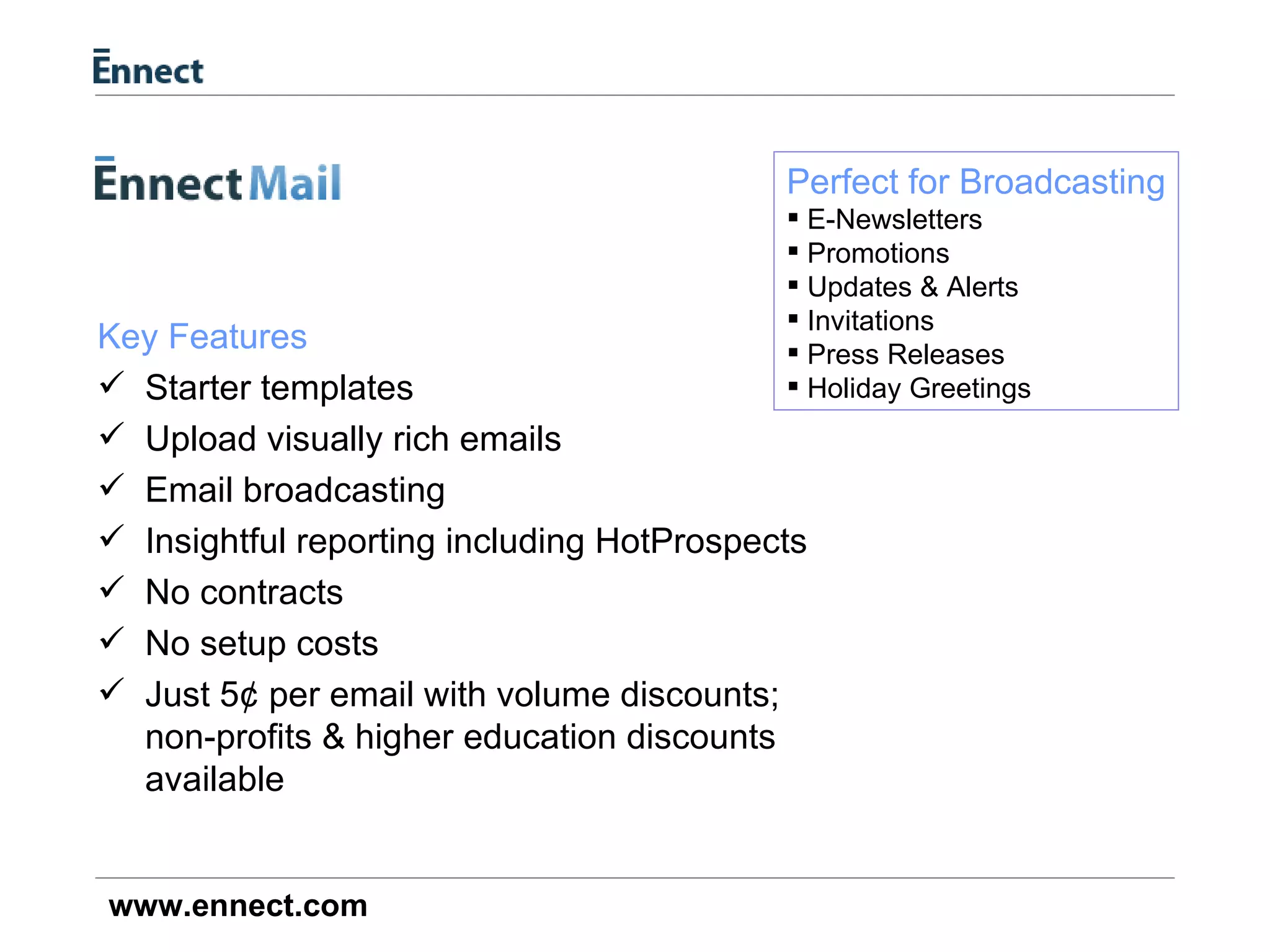 Key Features Starter templates Upload visually rich emails Email broadcasting Insightful reporting including HotProspects No contracts No setup costs Just 5¢ per email with volume discounts; non-profits & higher education discounts available Perfect for Broadcasting E-Newsletters Promotions Updates & Alerts Invitations Press Releases Holiday Greetings 