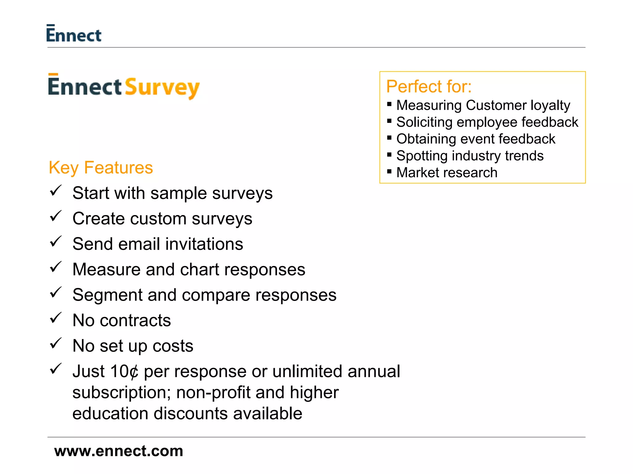 Key Features Start with sample surveys Create custom surveys Send email invitations Measure and chart responses Segment and compare responses No contracts No set up costs Just 10¢ per response or unlimited annual subscription; non-profit and higher education discounts available Perfect for: Measuring Customer loyalty Soliciting employee feedback Obtaining event feedback Spotting industry trends Market research 