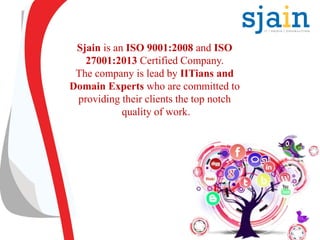 Sjain is an ISO 9001:2008 and ISO
27001:2013 Certified Company.
The company is lead by IITians and
Domain Experts who are committed to
providing their clients the top notch
quality of work.
 