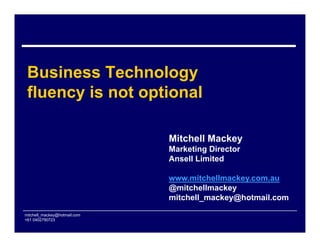 Business Technology
 fluency is not optional

                              Mitchell Mackey
                              Marketing Director
                              Ansell Limited

                              www.mitchellmackey.com.au
                              @mitchellmackey
                              mitchell_mackey@hotmail.com

mitchell_mackey@hotmail.com
+61 0402790723
 