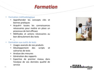 • Formation méthodologique
     • Appréhender les concepts clés et
       bonnes pratiques
     • Acquérir toutes les connaissances
       nécessaires pour mettre en place un
       processus de test efficace
     • Méthodes et actions nécessaires au
       bon déroulement des tests
     • …
 • Formation aux outils de tests
     • Usages avancés de nos produits
     • Développement des scripts et
       scénarios de tests
     • Analyse des mesures
     • Génération des rapports
     • Expertise de premier niveau dans
       l’analyse de vos données qualité de
       service
11
 