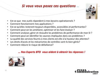 ...




     •   Est-ce que mes outils répondent à mes besoins opérationnels ?
     •   Comment fonctionnent mes applications ?
     •   Est-ce qu’elles resteront toujours disponibles, accessibles et performantes?
     •   Comment peut-on les améliorer, optimiser et les faire évoluer ?
     •   Comment analyser, gérer et résoudre les problèmes de performance de mon SI ?
     •   Comment peut-on identifier les sources impliquées dans ces problèmes ?
     •   La qualité des services fournis à mes clients est elle à la hauteur des attentes?
     •   Les droits d’accès et les mécanismes de contrôles sont ils bien gérés?
     •   Comment réduire le risque de défaillance?

                … Nos Experts BTO vous aident à obtenir les réponses !




12
 