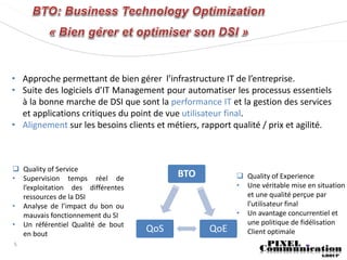 • Approche permettant de bien gérer l’infrastructure IT de l’entreprise.
• Suite des logiciels d’IT Management pour automatiser les processus essentiels
  à la bonne marche de DSI que sont la performance IT et la gestion des services
  et applications critiques du point de vue utilisateur final.
• Alignement sur les besoins clients et métiers, rapport qualité / prix et agilité.



 Quality of Service
• Supervision temps réel de
                                           BTO             Quality of Experience
  l’exploitation des différentes                          • Une véritable mise en situation
  ressources de la DSI                                      et une qualité perçue par
• Analyse de l’impact du bon ou                             l’utilisateur final
  mauvais fonctionnement du SI                            • Un avantage concurrentiel et
• Un référentiel Qualité de bout                            une politique de fidélisation
  en bout
                                   QoS             QoE      Client optimale
5
 