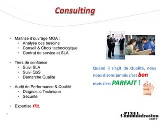 • Maitrise d’ouvrage MOA :
       • Analyse des besoins
       • Conseil & Choix technologique
       • Contrat de service et SLA

    • Tiers de confiance
        • Suivi SLA                      Quand il s’agit de Qualité, nous
        • Suivi QoS
        • Démarche Qualité               nous disons jamais c’est bon
                                         mais c’est PARFAIT    !
    • Audit de Performance & Qualité
       • Diagnostic Technique
       • Sécurité

    • Expertise ITIL
8
 