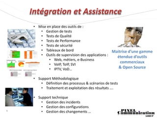 • Mise en place des outils de :
       • Gestion de tests
       • Tests de Qualité
       • Tests de Performance
       • Tests de sécurité
       • Tableaux de bord                         Maitrise d’une gamme
       • Outils de supervision des applications :   étendue d’outils
            • Web, métiers, e-Business
                                                      commerciaux
            • VoIP, ToIP, SVI
            • IPTV, VoD…                             & Open Source

    • Support Méthodologique
        • Définition des processus & scénarios de tests
        • Traitement et exploitation des résultats ….

    • Support technique
        • Gestion des incidents
        • Gestion des configurations
9       • Gestion des changements …
 