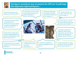 Quelques questions que se posent les DSI sur le pilotage
              des dépenses informatiques…

                                   « Comment suivre les coûts       «Comment valoriser la             « Je dois réduire mes
« Comment structurer les
                                   informatiques qui sont en        contribution de la DSI            coûts, mais je ne sais
tableaux de bord de la DSI ? »
                                   dehors de la DSI ? »             aux activités et fonctions        pas où agir ? »
                                                                    de l’entreprise ? »


 « Comment tirer parti de la                                                                     «Comment dois-je mesurer
 mutualisation des                                                                               mes coûts informatiques pour
 infrastructures pour réduire                                                                    pouvoir les benchmarker ? »
 les coûts sans dégrader la
 qualité de service ? »

                                                                                                 « Comment concevoir un
                                                                                                 modèle de refacturation
« Quel va être l’impact de la                                                                    transparent, avec des leviers
nouvelle stratégie digitale sur                                                                  explicites de pilotage des
les coûts de l’entreprise, et de                                                                 dépenses pour les clients ? »
la DSI en particulier ? »


                                   « Comment faire des
« Comment faire du contrôle                                 « Comment améliorer le               « Comment piloter les coûts
                                   niveaux de service un
de gestion SI un partenaire du                              processus budgétaire de la           des centres de services gérés
                                   vrai levier
business ? »                                                DSI ? »                              par des sous-traitants ? »
                                   d’économies ? »



                                                                2
 