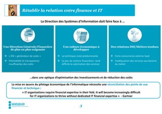 Rétablir la relation entre finance et IT

                                  La Direction des Systèmes d’Information doit faire face à …




Une Direction Générale/Financière                 Une culture économique à              Des relations DSI/Métiers tendues
    de plus en plus exigeante                            développer

 « DSI = générateur de coûts »               La technique reste prédominante           Forte concurrence externe SaaS
 Prévisibilité et transparence               Le peu de notions financières rend        Inadéquation des services aux besoins
  insuffisantes des coûts                      difficile la valorisation des services     du métier




                      …dans une optique d’optimisation des investissements et de réduction des coûts

      La mise en œuvre du pilotage économique de l’informatique nécessite une réconciliation des points de vue
      financier et technique :
              « IT organizations require financial expertise in their fold. It will become increasingly difficult
                     for IT organizations to thrive without dedicated IT financial expertise » - Gartner


                                                                  3
 