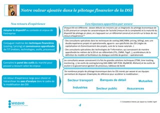 Notre valeur ajoutée dans le pilotage financier de la DSI


       Nos retours d’expérience                                              Les réponses apportées par weave
                                                     Chaque DSI est différente : weave débute ses missions par un diagnostic du pilotage économique de
Adapter le dispositif au contexte et enjeux de       la DSI prenant en compte les caractéristiques de l’activité (mesure de la complexité) et la maturité du
l’entreprise                                         dispositif de pilotage en place, en s’appuyant sur un référentiel construit et enrichi sur la base de nos
                                                     retours d’expérience (*)

                                                     - Des consultants spécialisés dans les techniques de costing (ABC/ABM, pricing, billing), avec une
Conjuguer maitrise des techniques financières          double expérience projets et opérationnelle, aguerris aux spécificités des DSI (règles de
(costing / pricing) et connaissance approfondie        capitalisation et d’amortissement des projets, suivi de la masse salariale…)
de l’IT (métiers, technologies, outils, processus)   - Des consultants spécialistes des technologies de l’information, qui connaissent de manière
                                                       approfondie les métiers de la DSI et ses référentiels (ITIL, CMMI, Togaf…), accélérateurs de la
                                                       définition du modèle et facilitateurs du dialogue contrôle de gestion – opérationnels

                                                     Les consultants weave connaissent à la fois les grandes solutions techniques (ITSM, time tracking,
Connaitre le panel des outils du marché pour         monitoring…), les outils de costing/pricing (SAS ABM, SAP PCM, MyABCM, Allshare) et les outils de
pouvoir y recourir selon les enjeux                  soutien à la gouvernance (gestion de processus, tableaux de bord)

                                                     De nombreux projets de pilotage économique dans les DSI menés par weave et ses équipes
                                                     permettant de disposer d’exemples de référence pour accélérer la modélisation :
Un retour d’expérience large pour choisir et
hiérarchiser les axes d’analyse dans le cadre de         Secteur transport                   Banques de détail                                Mutuelles
la modélisation des DSI
                                                               Industries                Secteur public                      Assurances



                                                                                                                    (*) Compatible et étendu par rapport au modèle Cigref

                                                                     4
 