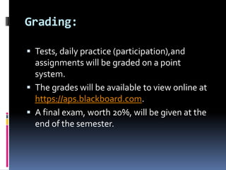 Grading: Tests, daily practice (participation),and assignments will be graded on a point system.  The grades will be available to view online at https://aps.blackboard.com. A final exam, worth 20%, will be given at the end of the semester.   