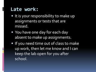 Late work: It is your responsibility to make up assignments or tests that are missed. Youhave one day for each day absent to make up assignments. If you need time out of class to make up work, then let me know and I can keep the lab open for you afterschool. 