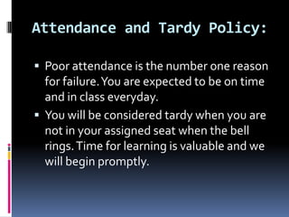 Attendance and Tardy Policy: Poor attendance is the number one reason for failure. You are expected to be on time and in class everyday. You will be considered tardy when youare not inyour assigned seat when the bell rings. Time for learning is valuable and we will begin promptly. 